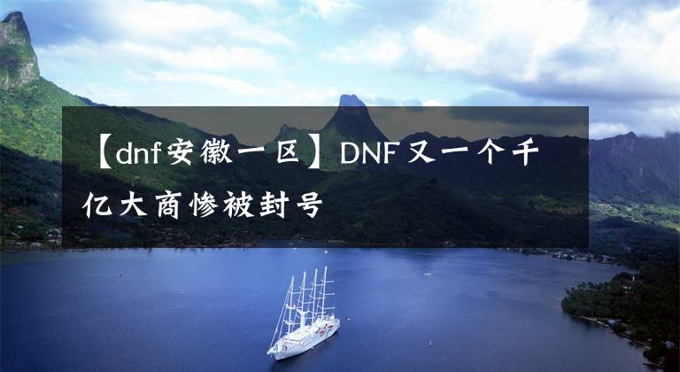 【dnf安徽一區(qū)】DNF又一個(gè)千億大商慘被封號(hào)