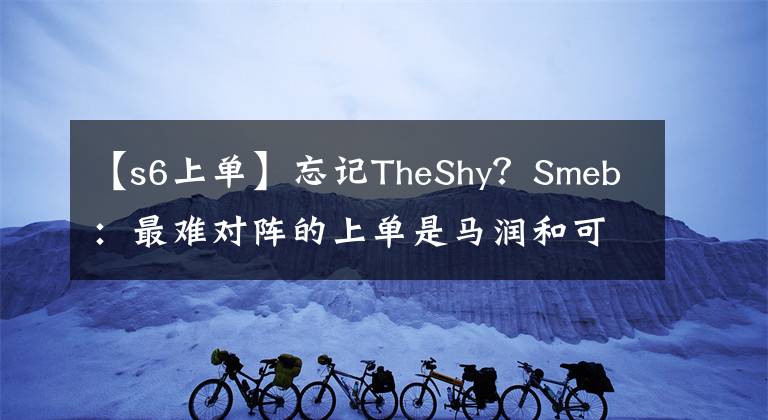 【s6上單】忘記TheShy？Smeb：最難對陣的上單是馬潤和可汗