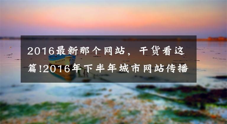 2016最新那個網(wǎng)站，干貨看這篇!2016年下半年城市網(wǎng)站傳播力榜 本網(wǎng)全國第三