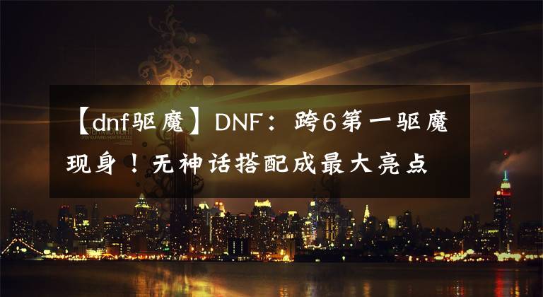 【dnf驅(qū)魔】DNF：跨6第一驅(qū)魔現(xiàn)身！無神話搭配成最大亮點，但B叔并不虛