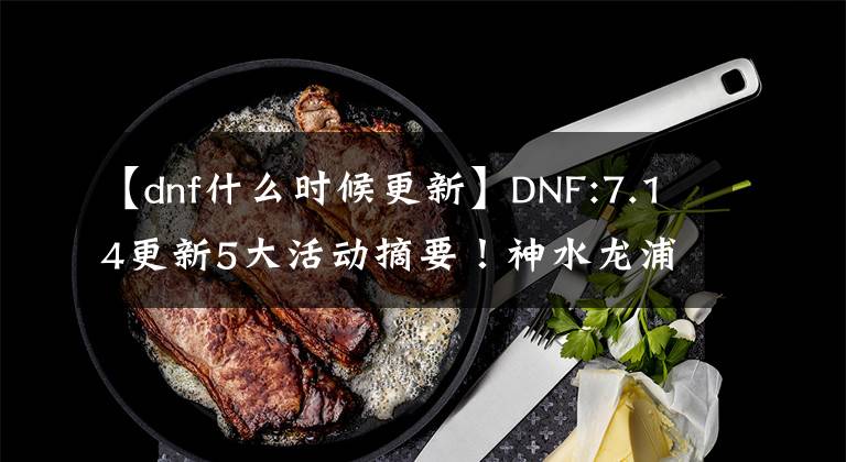 【dnf什么時(shí)候更新】DNF:7.14更新5大活動(dòng)摘要！神水龍浦絕版，奶職業(yè)1000人網(wǎng)