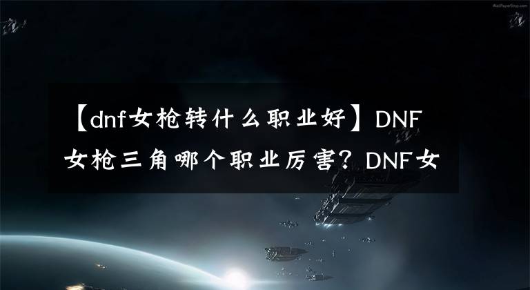 【dnf女槍轉(zhuǎn)什么職業(yè)好】DNF女槍三角哪個職業(yè)厲害？DNF女槍手職業(yè)推薦