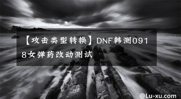 【攻擊類型轉(zhuǎn)換】DNF韓測0918女彈藥改動(dòng)測試