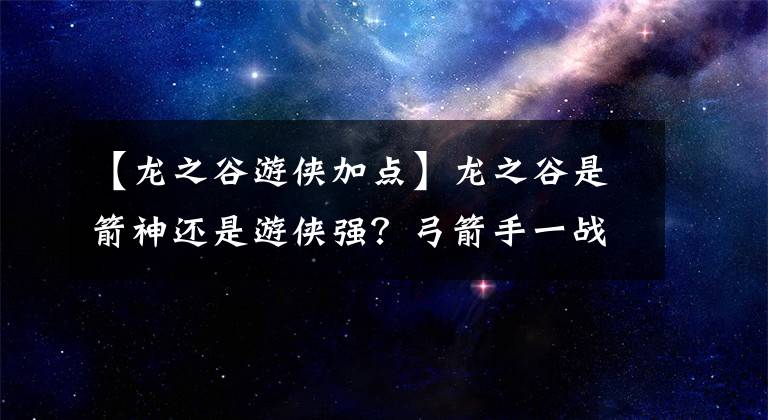 【龍之谷游俠加點(diǎn)】龍之谷是箭神還是游俠強(qiáng)？弓箭手一戰(zhàn)箭神和游俠選擇分析