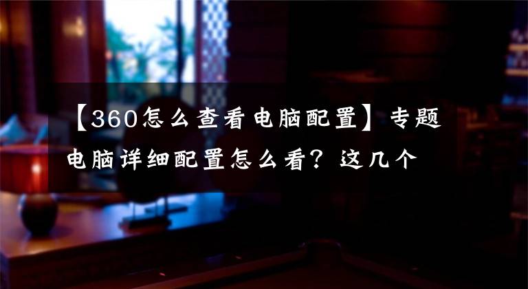 【360怎么查看電腦配置】專題電腦詳細(xì)配置怎么看？這幾個(gè)方法教會(huì)你