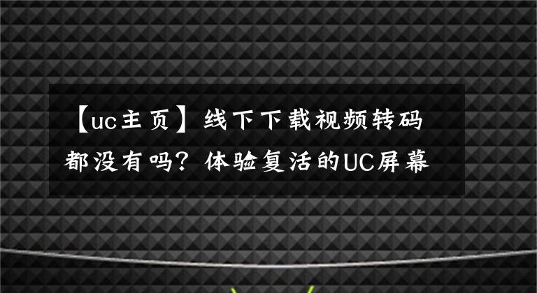 【uc主頁】線下下載視頻轉(zhuǎn)碼都沒有嗎？體驗(yàn)復(fù)活的UC屏幕