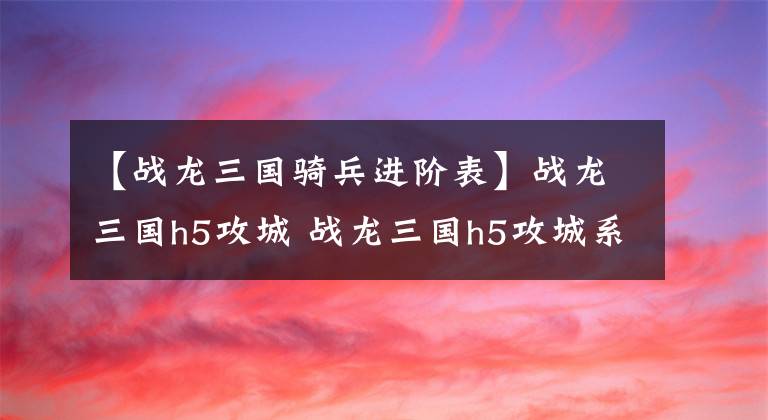 【戰(zhàn)龍三國騎兵進階表】戰(zhàn)龍三國h5攻城 戰(zhàn)龍三國h5攻城系統(tǒng)玩法