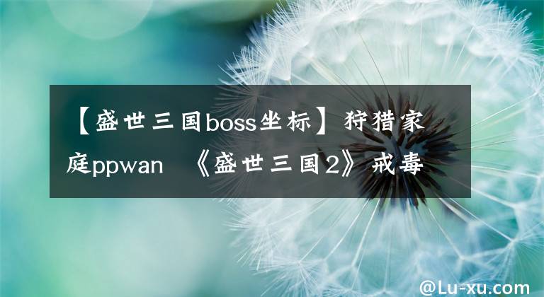 【盛世三國boss坐標(biāo)】狩獵家庭ppwan 《盛世三國2》戒毒家庭boss之謎