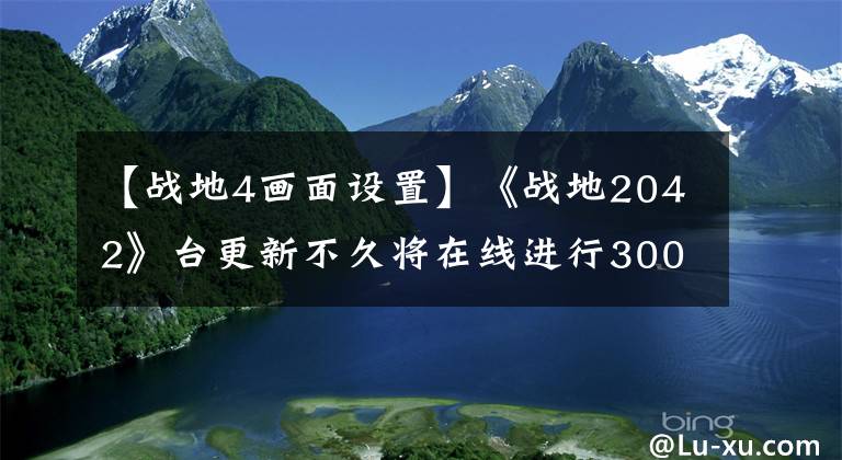 【戰(zhàn)地4畫面設(shè)置】《戰(zhàn)地2042》臺更新不久將在線進行300多個維修