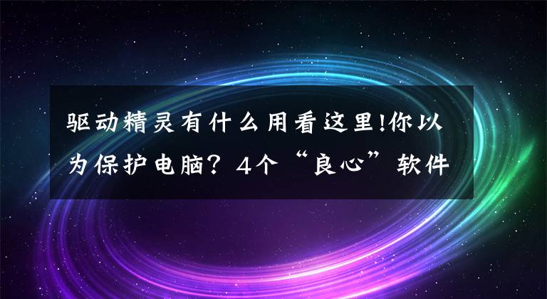 驅(qū)動(dòng)精靈有什么用看這里!你以為保護(hù)電腦？4個(gè)“良心”軟件千萬別裝