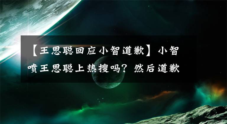 【王思聰回應小智道歉】小智噴王思聰上熱搜嗎？然后道歉：有人在拿節(jié)奏取笑我！