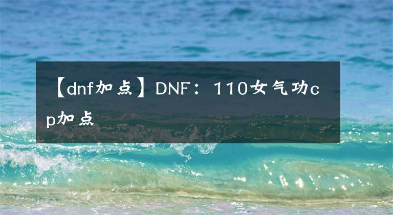 【dnf加點】DNF：110女氣功cp加點