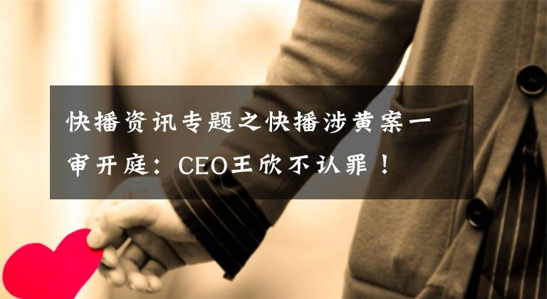 快播資訊專題之快播涉黃案一審開庭：CEO王欣不認(rèn)罪！