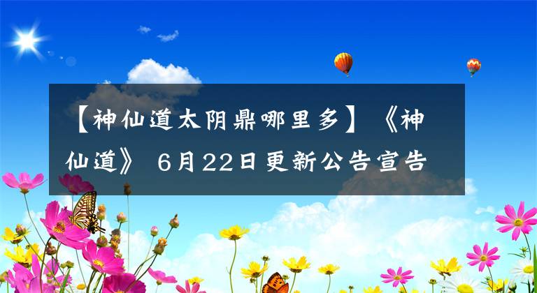 【神仙道太陰鼎哪里多】《神仙道》 6月22日更新公告宣告母星信-最新公告