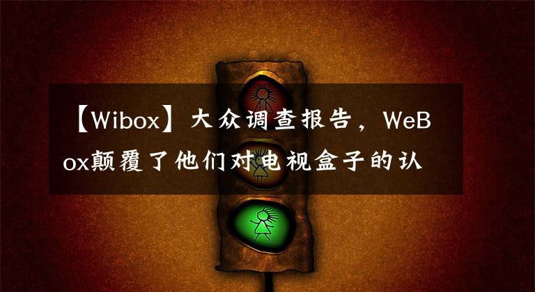 【W(wǎng)ibox】大眾調(diào)查報告，WeBox顛覆了他們對電視盒子的認識。