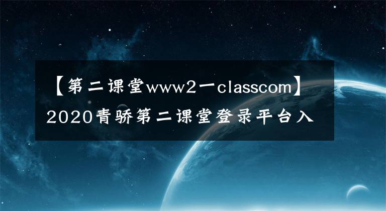 【第二課堂www2一classcom】2020青驕第二課堂登錄平臺(tái)入口網(wǎng)址 青驕第二課堂官方地址最新