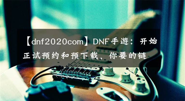 【dnf2020com】DNF手游：開始正試預約和預下載，你要的鏈接都在這