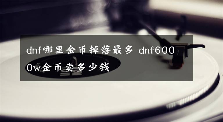 dnf哪里金幣掉落最多 dnf6000w金幣賣多少錢