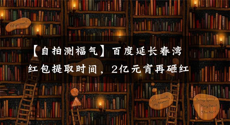 【自拍測福氣】百度延長春灣紅包提取時(shí)間，2億元宵再砸紅包。