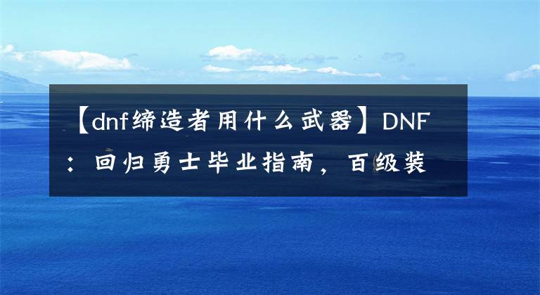 【dnf締造者用什么武器】DNF：回歸勇士畢業(yè)指南，百級裝備齊了后應該刷這些副本