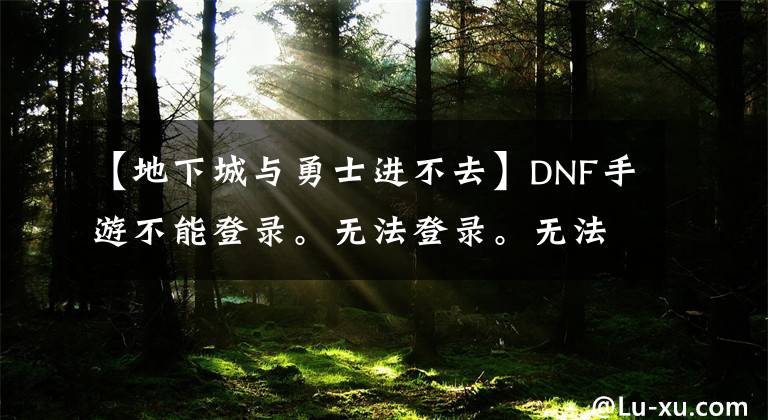 【地下城與勇士進不去】DNF手游不能登錄。無法登錄。無法登錄。無法解決方案共享。