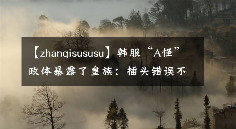 【zhanqisususu】韓服“A怪”政體暴露了皇族：插頭錯誤不是真的。