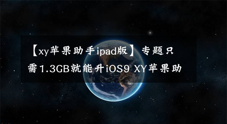 【xy蘋(píng)果助手ipad版】專(zhuān)題只需1.3GB就能升iOS9 XY蘋(píng)果助手一鍵秒清內(nèi)存