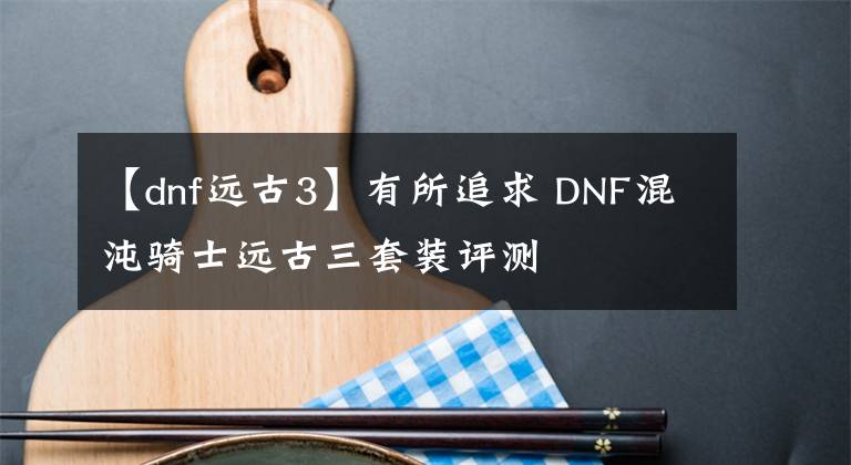 【dnf遠(yuǎn)古3】有所追求 DNF混沌騎士遠(yuǎn)古三套裝評(píng)測(cè)