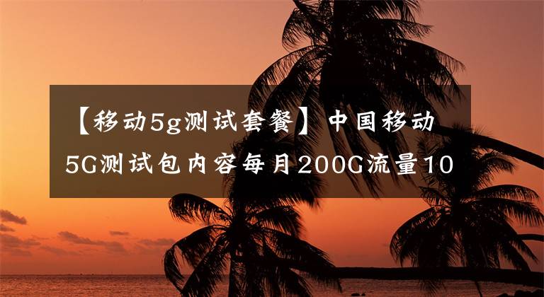 【移動5g測試套餐】中國移動5G測試包內(nèi)容每月200G流量1000分鐘語音通話