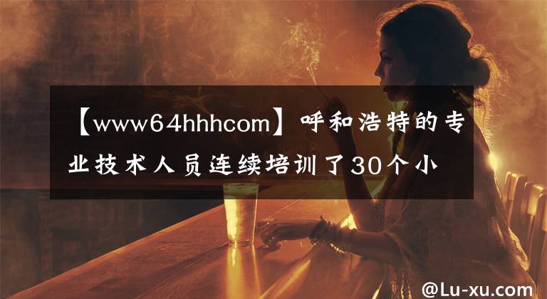 【www64hhhcom】呼和浩特的專業(yè)技術(shù)人員連續(xù)培訓(xùn)了30個小時的公共課程。