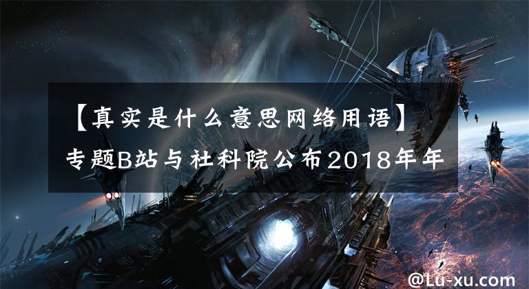 【真實(shí)是什么意思網(wǎng)絡(luò)用語】專題B站與社科院公布2018年年度彈幕——“真實(shí)”