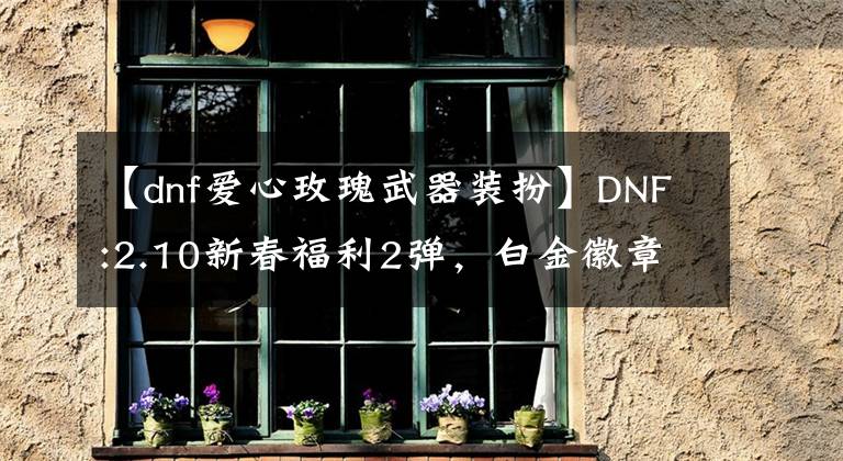 【dnf愛心玫瑰武器裝扮】DNF:2.10新春福利2彈，白金徽章4枚，巧克力禮服1件。