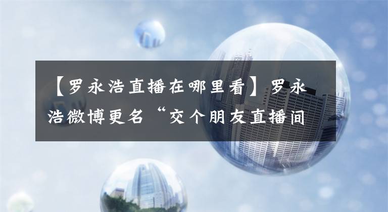 【羅永浩直播在哪里看】羅永浩微博更名“交個(gè)朋友直播間”，新微博為“羅永浩的辟謠號(hào)”