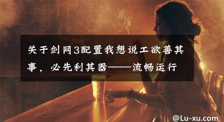 關于劍網3配置我想說工欲善其事，必先利其器——流暢運行劍網三的電腦配置推薦