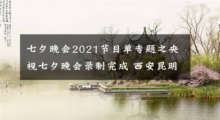 七夕晚會(huì)2021節(jié)目單專題之央視七夕晚會(huì)錄制完成 西安昆明池畔上演震撼視聽盛宴