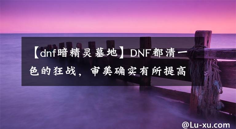 【dnf暗精靈墓地】DNF都清一色的狂戰(zhàn)，審美確實(shí)有所提高，都是散打和異界流派