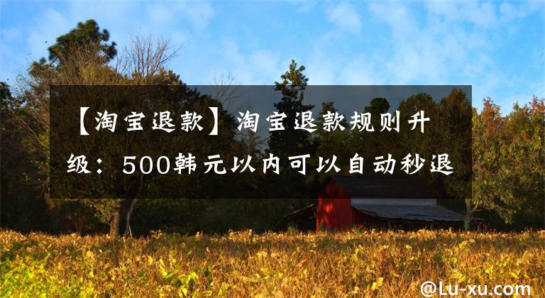 【淘寶退款】淘寶退款規(guī)則升級：500韓元以內(nèi)可以自動秒退。