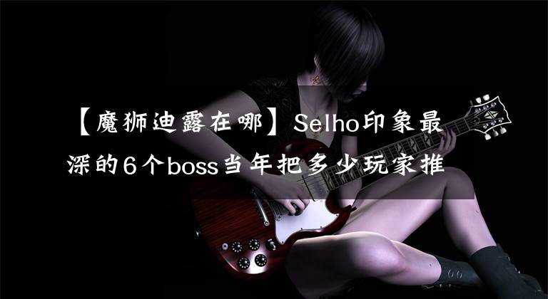 【魔獅迪露在哪】Selho印象最深的6個(gè)boss當(dāng)年把多少玩家推倒在廢棄的坑里。