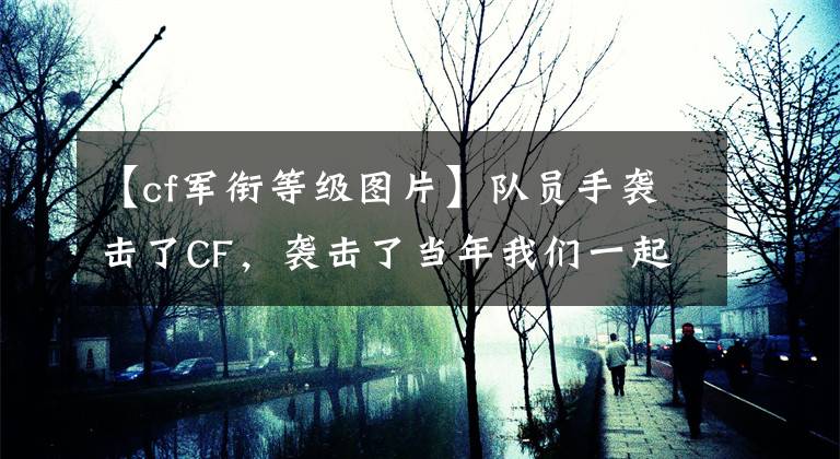 【cf軍銜等級圖片】隊(duì)員手襲擊了CF，襲擊了當(dāng)年我們一起追擊的階級。