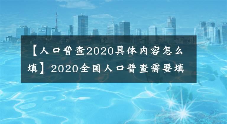 【人口普查2020具體內(nèi)容怎么填】2020全國人口普查需要填寫什么內(nèi)容表格？我需要登記什么信息？