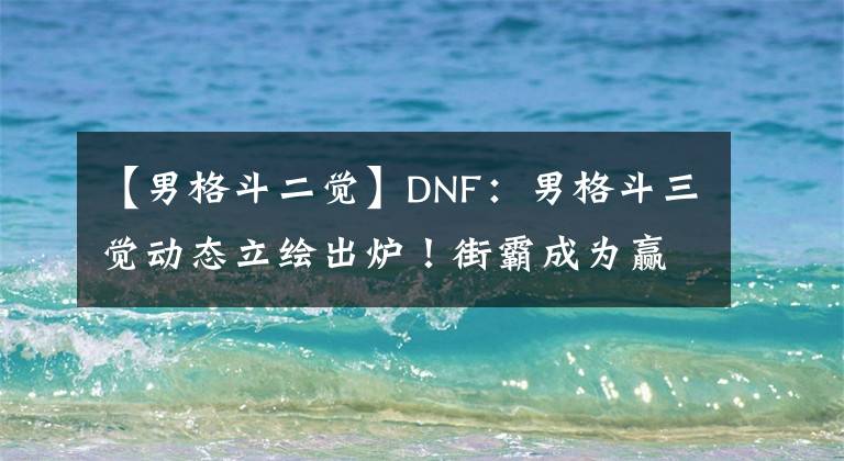 【男格斗二覺】DNF：男格斗三覺動態(tài)立繪出爐！街霸成為贏家，顏值迷倒眾多玩家