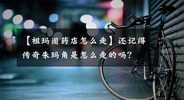 【祖瑪閣藥店怎么走】還記得傳奇朱瑪角是怎么走的嗎？