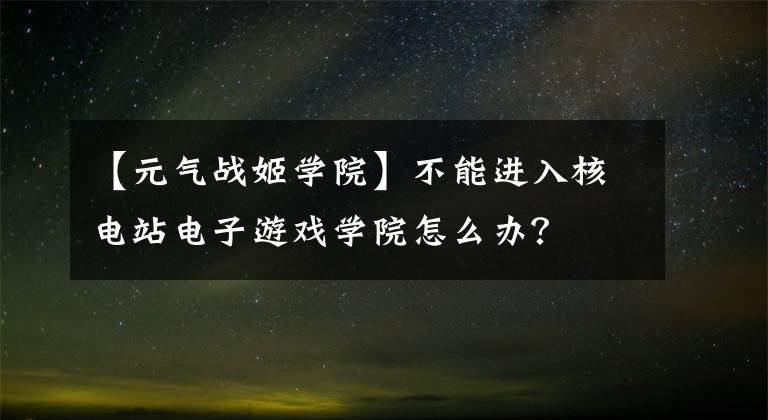 【元?dú)鈶?zhàn)姬學(xué)院】不能進(jìn)入核電站電子游戲?qū)W院怎么辦？