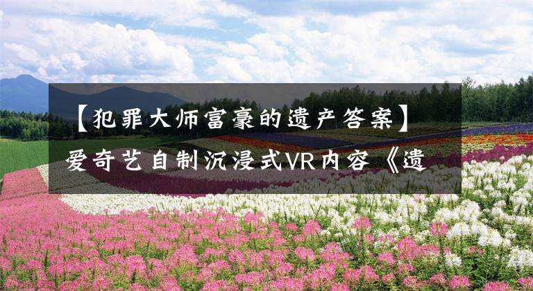 【犯罪大師富豪的遺產(chǎn)答案】愛奇藝自制沉浸式VR內(nèi)容《遺愿》入圍第78屆威尼斯國際電影節(jié)VR競賽。