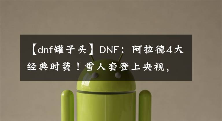 【dnf罐子頭】DNF：阿拉德4大經(jīng)典時(shí)裝！雪人套登上央視，罐子頭難掩霸氣