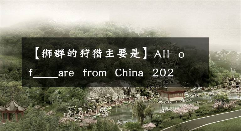 【獅群的狩獵主要是】All  of____are  from  China  2020支付寶螞蟻莊園7月6日標(biāo)題回復(fù)