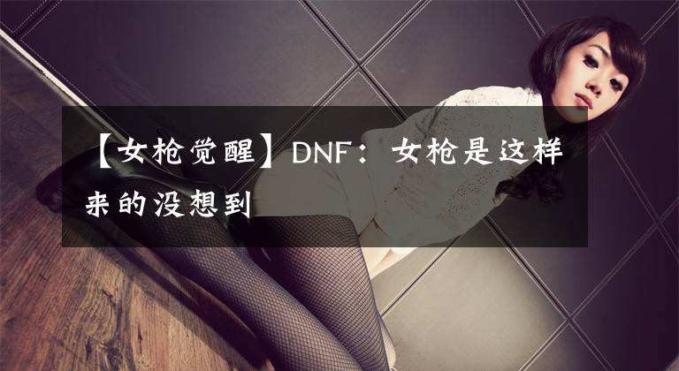 【女槍覺醒】DNF：女槍是這樣來的沒想到