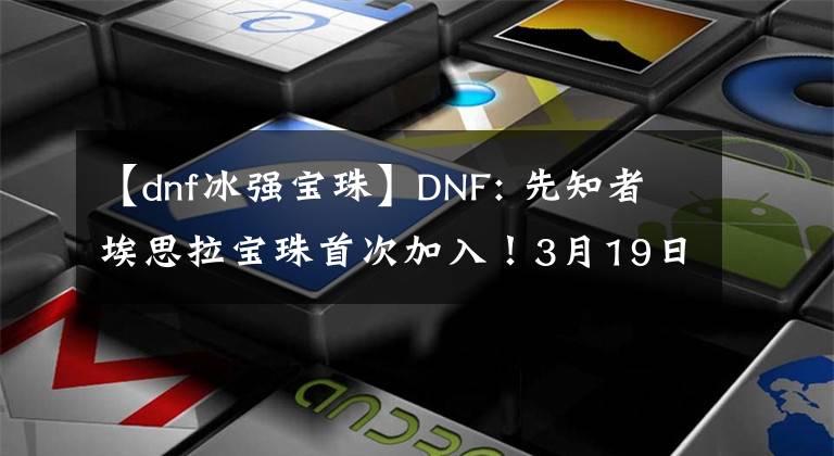 【dnf冰強寶珠】DNF: 先知者埃思拉寶珠首次加入！3月19日團本競拍產(chǎn)物盤點