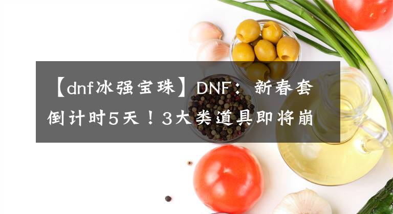 【dnf冰強(qiáng)寶珠】DNF：新春套倒計(jì)時(shí)5天！3大類(lèi)道具即將崩盤(pán)，大家一起來(lái)?yè)炻?> </div> <div   id=