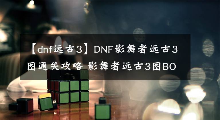 【dnf遠古3】DNF影舞者遠古3圖通關(guān)攻略 影舞者遠古3圖BOSS技巧